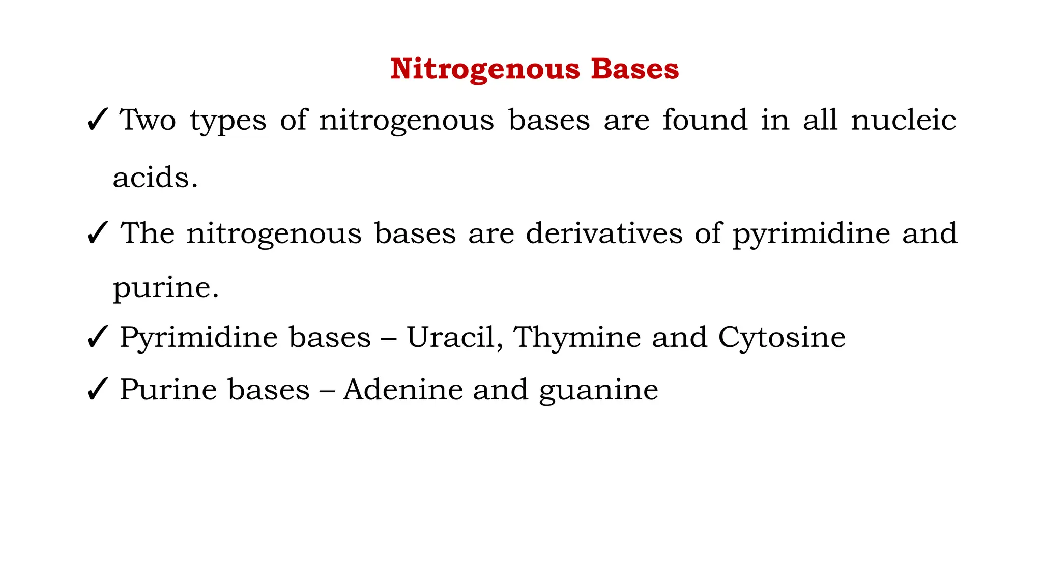 Nitrogenous Bases
✓ Two types of nitrogenous bases are found in all nucleic
acids.
✓ The nitrogenous bases are derivatives of pyrimidine and
purine.
✓ Pyrimidine bases – Uracil, Thymine and Cytosine
✓ Purine bases – Adenine and guanine
 