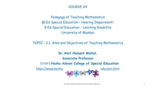 COURSE A4
Pedagogy of Teaching Mathematics
(B Ed Special Education – Hearing Impairment/
B Ed Special Education-- Learning Disability
University of Mumbai
TOPIC : 2.1. Aims and Objectives of Teaching Mathematics
Dr.Amit Hemant Mishal,
Associate Professor
CCYM’S Hashu Advani College of Special Education
https://www.hashuadvanismarak.org/hacse/introduction.html
Dr.Amit Hemant Mishal, Associate Professor 1
 