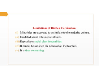 Limitations of Hidden Curriculum
(i) Minorities are expected to assimilate to the majority culture.
(ii) Outdated social roles are reinforced.
(iii)Reproduces social class inequalities.
(iv) It cannot be satisfied the needs of all the learners.
(v) It is time consuming.
 