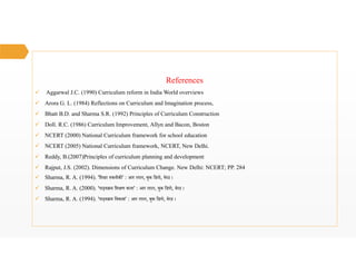 References
 Aggarwal J.C. (1990) Curriculum reform in India World overviews
 Arora G. L. (1984) Reflections on Curriculum and Imagination process,
 Bhatt B.D. and Sharma S.R. (1992) Principles of Curriculum Construction
 Doll. R.C. (1986) Curriculum Improvement, Allyn and Bacon, Boston
 NCERT (2000) National Curriculum framework for school education
 NCERT (2005) National Curriculum framework, NCERT, New Delhi.
 Reddy, B.(2007)Principles of curriculum planning and development
 Rajput, J.S. (2002). Dimensions of Curriculum Change. New Delhi: NCERT; PP. 284
 Sharma, R. A. (1994). 'िश ा तकनीक ' : आर लाल, बुक िडपो, मेरठ ।
 Sharma, R. A. (2000). 'पाठ्य म िश ण कला' : आर लाल, बुक िडपो, मेरठ ।
 Sharma, R. A. (1994). 'पाठ्य म िवकास' : आर लाल, बुक िडपो, मेरठ ।
 