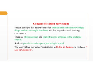 Concept of Hidden curriculum
Hidden concepts that describe the often unarticulated and unacknowledged
things students are taught in schools and that may affect their learning
experiences.
There are often unspoken and implied lessons unrelated to the academic
courses.
Students perceive certain aspects just being in school.
The term 'hidden curriculum' is attributed to Phillip W. Jackson, in his book “
Life in Classroom”.
 