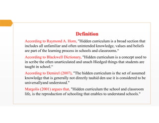 Definition
According to Raymond A. Horn, "Hidden curriculum is a broad section that
includes all unfamiliar and often unintended knowledge, values and beliefs
are part of the learning process in schools and classrooms.“
According to Blackwell Dictionary, "Hidden curriculum is a concept used to
in scribe the often unarticulated and unach Hiedged things that students are
taught in school.“
According to Demirel (2007), "The hidden curriculum is the set of assumed
knowledge that is generally not directly tauhid den use it is considered to be
universallyand understood."
Margolis (2001) argues that, "Hidden curriculum the school and classroom
life, is the reproduction of schooling that enables to understand schools."
 