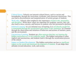 4. Cultural biases: Schools can transmit cultural biases, such as racism and
homophobia, through the curriculum, textbooks, and classroom interactions. This
can lead to discrimination and marginalization of certain groups of students.
5. Work ethic: Schools often emphasize the importance of hard work, punctuality,
and discipline. While these values are important for academic success, they can
also lead to stress, anxiety, and burnout in students who feel pressured to perform.
6. Informal Learning: It is an informal way of learning. It is not directly taught but
is transmitted through the socialization and culture of the institution. It is learned
through the observation and imitation of behaviors and actions of teachers, peers,
and the environment.
7. Unconscious Learning: Students are often unaware that they are learning the
hidden curriculum as it is not explicitly taught. The hidden curriculum is often
implicit and unconscious, and students learn it through the socialization process
of the school.
8. Impact on Student Development: The hidden curriculum can have a significant
impact on the social and emotional development of students. It can shape their
attitudes toward education, work, and society.
 