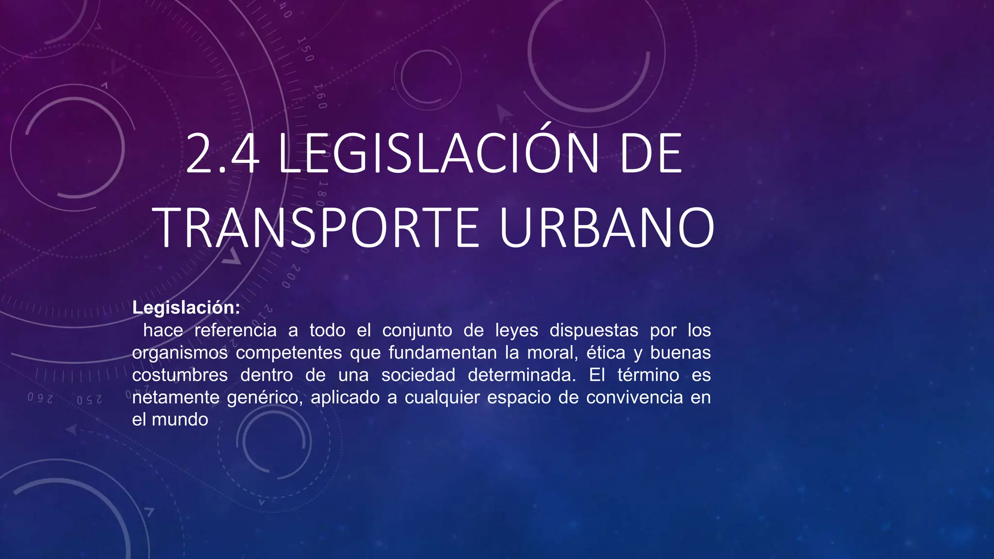2.4 LEGISLACIÓN DE
TRANSPORTE URBANO
Legislación:
hace referencia a todo el conjunto de leyes dispuestas por los
organismos competentes que fundamentan la moral, ética y buenas
costumbres dentro de una sociedad determinada. El término es
netamente genérico, aplicado a cualquier espacio de convivencia en
el mundo
 