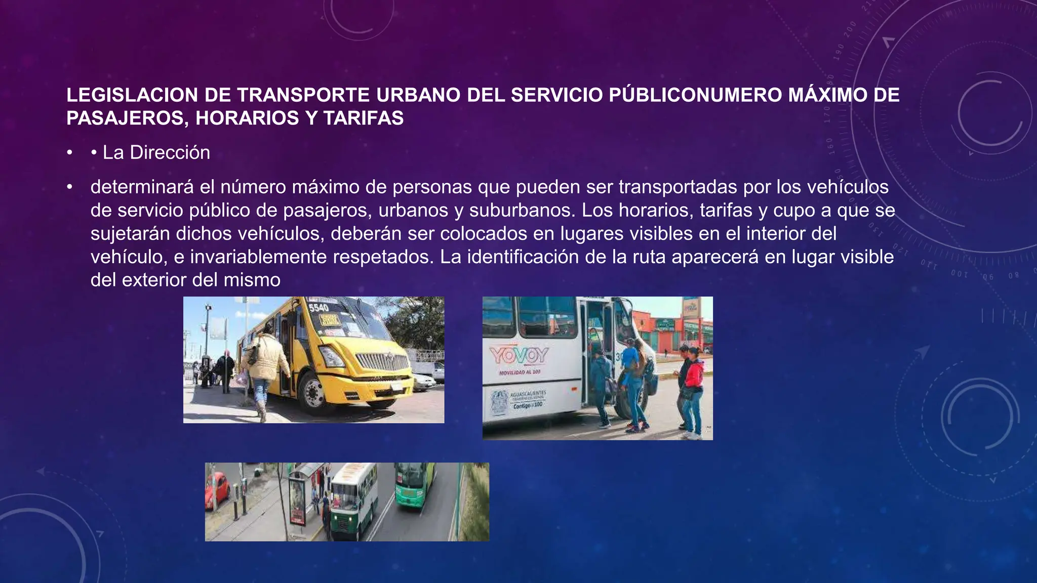 LEGISLACION DE TRANSPORTE URBANO DEL SERVICIO PÚBLICONUMERO MÁXIMO DE
PASAJEROS, HORARIOS Y TARIFAS
• • La Dirección
• determinará el número máximo de personas que pueden ser transportadas por los vehículos
de servicio público de pasajeros, urbanos y suburbanos. Los horarios, tarifas y cupo a que se
sujetarán dichos vehículos, deberán ser colocados en lugares visibles en el interior del
vehículo, e invariablemente respetados. La identificación de la ruta aparecerá en lugar visible
del exterior del mismo
 