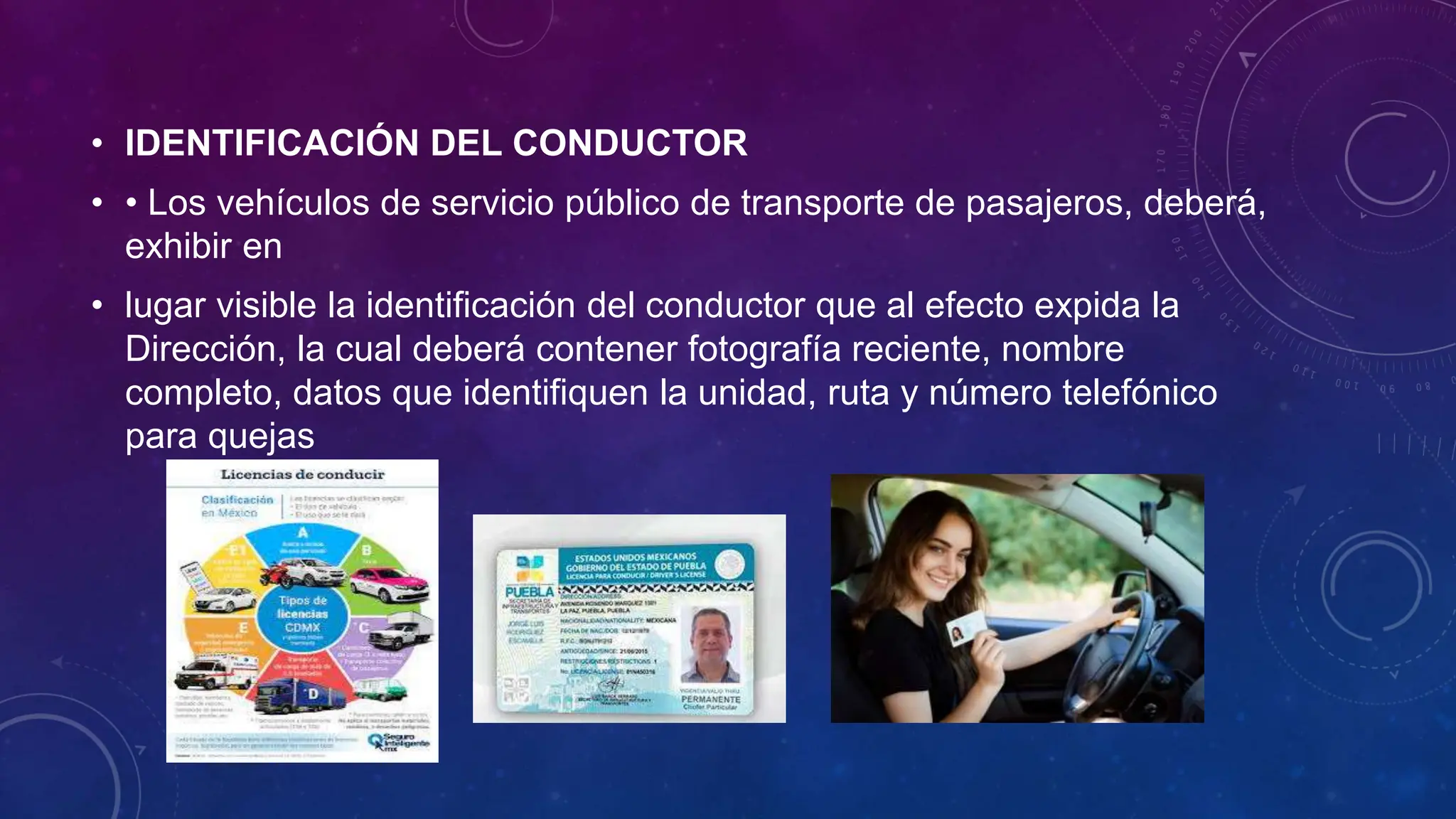 • IDENTIFICACIÓN DEL CONDUCTOR
• • Los vehículos de servicio público de transporte de pasajeros, deberá,
exhibir en
• lugar visible la identificación del conductor que al efecto expida la
Dirección, la cual deberá contener fotografía reciente, nombre
completo, datos que identifiquen la unidad, ruta y número telefónico
para quejas
 