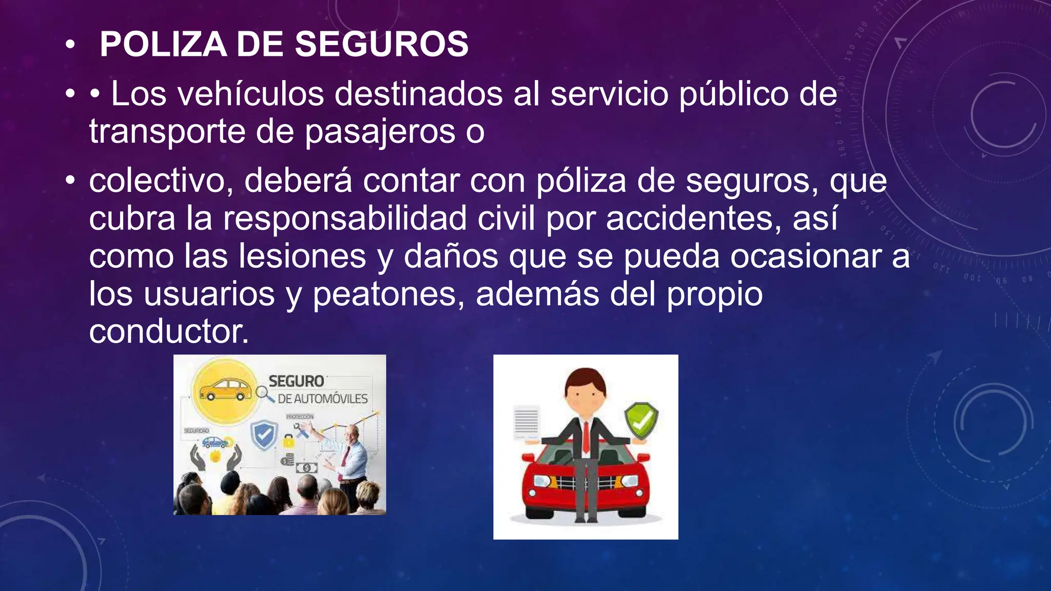 • POLIZA DE SEGUROS
• • Los vehículos destinados al servicio público de
transporte de pasajeros o
• colectivo, deberá contar con póliza de seguros, que
cubra la responsabilidad civil por accidentes, así
como las lesiones y daños que se pueda ocasionar a
los usuarios y peatones, además del propio
conductor.
 