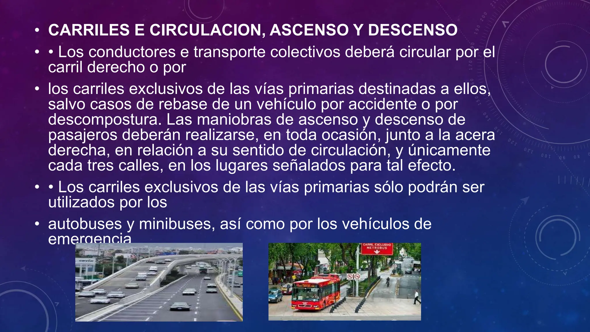 • CARRILES E CIRCULACION, ASCENSO Y DESCENSO
• • Los conductores e transporte colectivos deberá circular por el
carril derecho o por
• los carriles exclusivos de las vías primarias destinadas a ellos,
salvo casos de rebase de un vehículo por accidente o por
descompostura. Las maniobras de ascenso y descenso de
pasajeros deberán realizarse, en toda ocasión, junto a la acera
derecha, en relación a su sentido de circulación, y únicamente
cada tres calles, en los lugares señalados para tal efecto.
• • Los carriles exclusivos de las vías primarias sólo podrán ser
utilizados por los
• autobuses y minibuses, así como por los vehículos de
emergencia
 