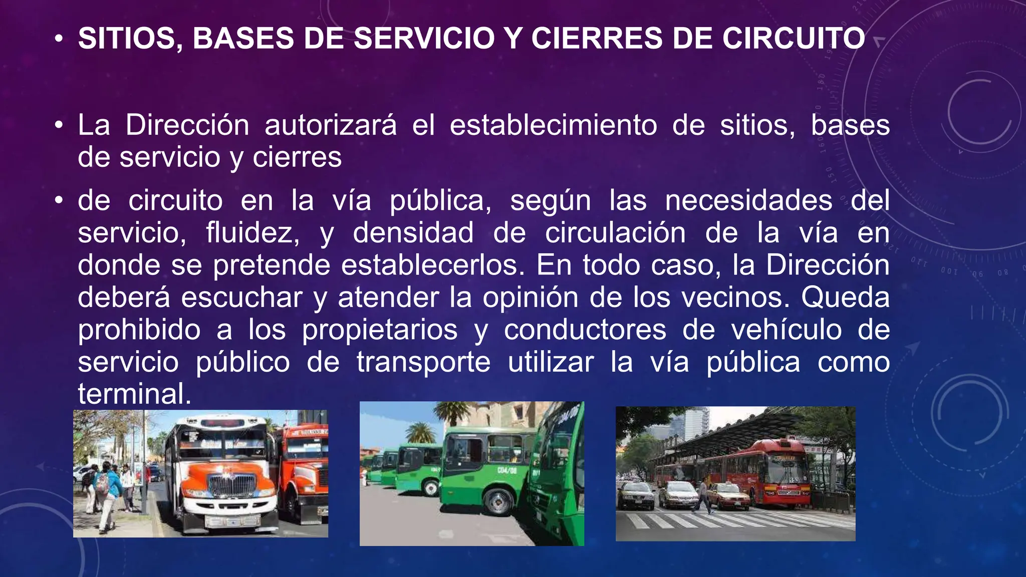 • SITIOS, BASES DE SERVICIO Y CIERRES DE CIRCUITO
• La Dirección autorizará el establecimiento de sitios, bases
de servicio y cierres
• de circuito en la vía pública, según las necesidades del
servicio, fluidez, y densidad de circulación de la vía en
donde se pretende establecerlos. En todo caso, la Dirección
deberá escuchar y atender la opinión de los vecinos. Queda
prohibido a los propietarios y conductores de vehículo de
servicio público de transporte utilizar la vía pública como
terminal.
 