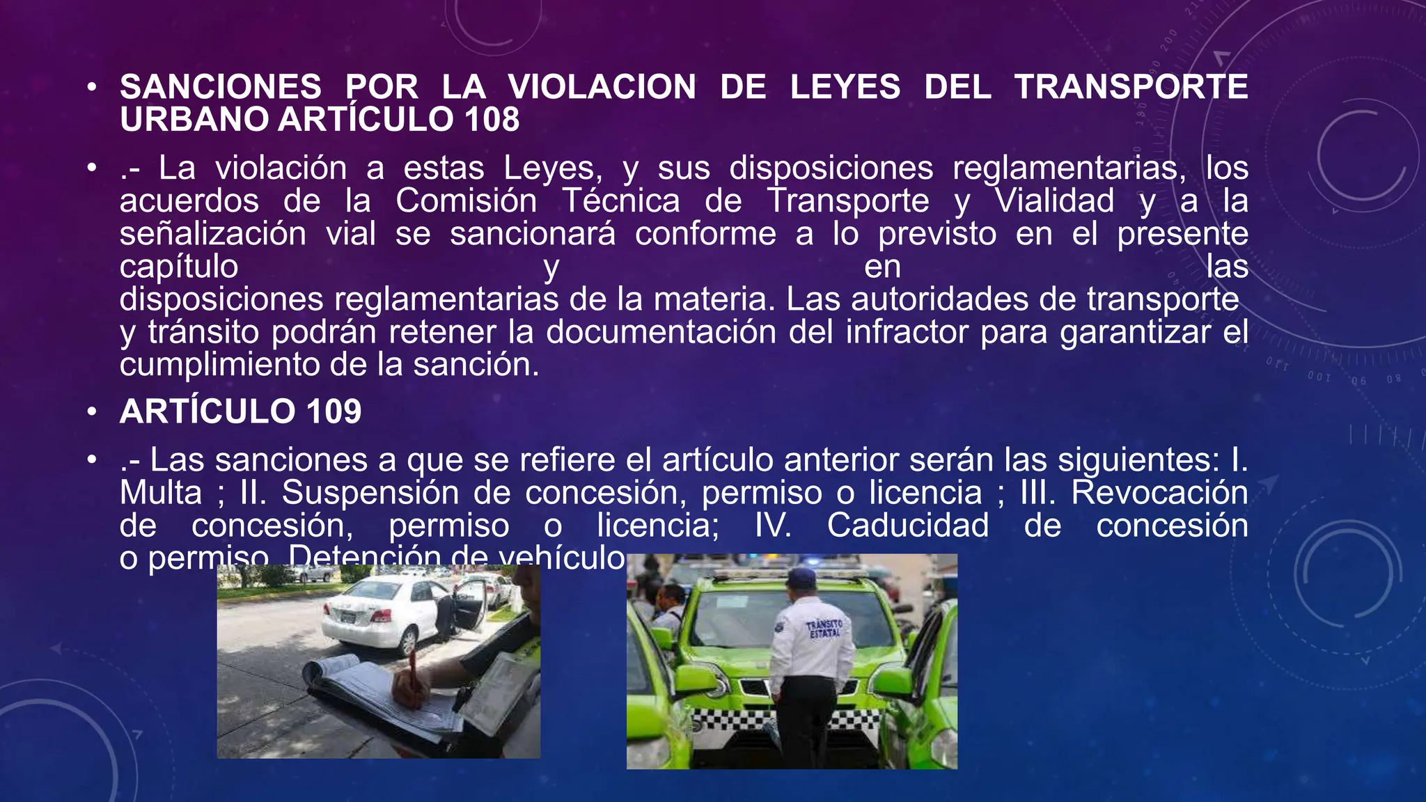 • SANCIONES POR LA VIOLACION DE LEYES DEL TRANSPORTE
URBANO ARTÍCULO 108
• .- La violación a estas Leyes, y sus disposiciones reglamentarias, los
acuerdos de la Comisión Técnica de Transporte y Vialidad y a la
señalización vial se sancionará conforme a lo previsto en el presente
capítulo y en las
disposiciones reglamentarias de la materia. Las autoridades de transporte
y tránsito podrán retener la documentación del infractor para garantizar el
cumplimiento de la sanción.
• ARTÍCULO 109
• .- Las sanciones a que se refiere el artículo anterior serán las siguientes: I.
Multa ; II. Suspensión de concesión, permiso o licencia ; III. Revocación
de concesión, permiso o licencia; IV. Caducidad de concesión
o permiso. Detención de vehículo
 