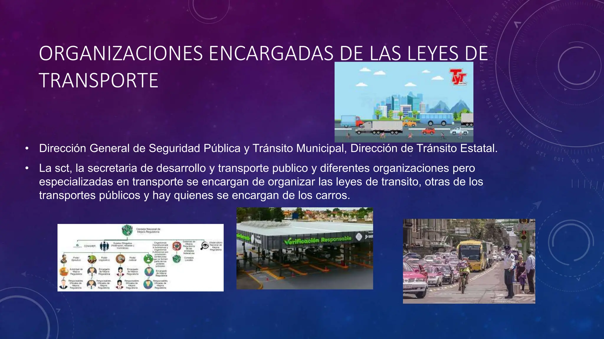 ORGANIZACIONES ENCARGADAS DE LAS LEYES DE
TRANSPORTE
• Dirección General de Seguridad Pública y Tránsito Municipal, Dirección de Tránsito Estatal.
• La sct, la secretaria de desarrollo y transporte publico y diferentes organizaciones pero
especializadas en transporte se encargan de organizar las leyes de transito, otras de los
transportes públicos y hay quienes se encargan de los carros.
 