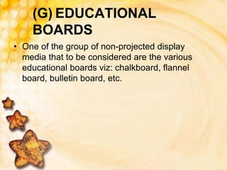 (G) EDUCATIONAL
BOARDS
• One of the group of non-projected display
media that to be considered are the various
educational boards viz: chalkboard, flannel
board, bulletin board, etc.
 