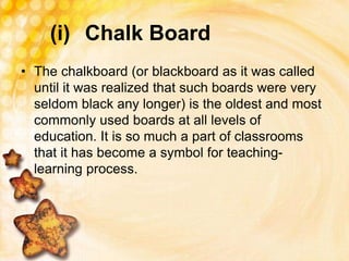 (i) Chalk Board
• The chalkboard (or blackboard as it was called
until it was realized that such boards were very
seldom black any longer) is the oldest and most
commonly used boards at all levels of
education. It is so much a part of classrooms
that it has become a symbol for teaching-
learning process.
 