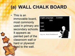 (a) WALL CHALK BOARD
• This is an
immovable board,
most commonly
used in primary and
secondary schools.
It appears as
painted part of the
classroom wall or
hard or plywood
fixed to the wall.
 