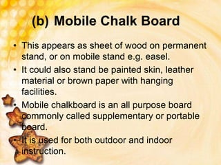 (b) Mobile Chalk Board
• This appears as sheet of wood on permanent
stand, or on mobile stand e.g. easel.
• It could also stand be painted skin, leather
material or brown paper with hanging
facilities.
• Mobile chalkboard is an all purpose board
commonly called supplementary or portable
board.
• It is used for both outdoor and indoor
instruction.
 