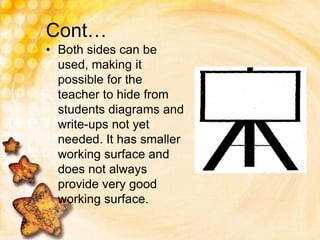 Cont…
• Both sides can be
used, making it
possible for the
teacher to hide from
students diagrams and
write-ups not yet
needed. It has smaller
working surface and
does not always
provide very good
working surface.
 