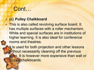 Cont…
• (c) Pulley Chalkboard
• This is also called revolving surface board. It
has multiple surfaces with a roller mechanism.
White and special surfaces are in institutions of
higher learning. It is also ideal for conference
rooms and theatres.
• It is used for both projection and other lessons
without necessarily cleaning off the previous
ones. It is however more expensive than wall or
mobile chalkboards.
 