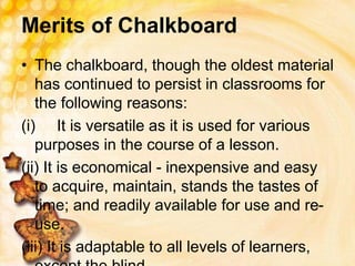 Merits of Chalkboard
• The chalkboard, though the oldest material
has continued to persist in classrooms for
the following reasons:
(i) It is versatile as it is used for various
purposes in the course of a lesson.
(ii) It is economical - inexpensive and easy
to acquire, maintain, stands the tastes of
time; and readily available for use and re-
use.
(iii) It is adaptable to all levels of learners,
 