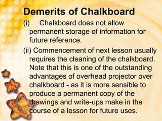 Demerits of Chalkboard
(i) Chalkboard does not allow
permanent storage of information for
future reference.
(ii) Commencement of next lesson usually
requires the cleaning of the chalkboard.
Note that this is one of the outstanding
advantages of overhead projector over
chalkboard - as it is more sensible to
produce a permanent copy of the
drawings and write-ups make in the
course of a lesson for future uses.
 