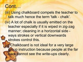 Cont…
(iii) Using chalkboard compels the teacher to
talk much hence the term 'talk - chalk'.
(iv) A lot of chalk is usually emitted on the
teacher especially if it is wiped in zig-zag
manner; cleaning in a horizontal side -
ways strokes or vertical downwards
strokes control this.
(v) Chalkboard is not ideal for a very large
group instruction because people at the far
back cannot see the write-ups clearly.
 