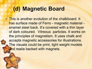 (d) Magnetic Board
• This is another evolution of the chalkboard. It
has surface made of Ferro - magnetic material -
enamel steel back. It’s covered with a thin layer
of dark coloured. Vitreous particles. It works on
the principles of magnetism. It uses chalk and
accepts magnetic accessories for illustrations.
The visuals could be print, light weight models
and realia backed with magnets.
 