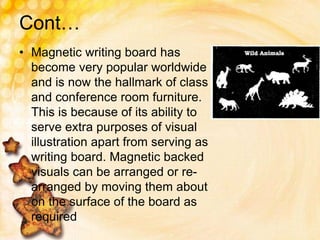 Cont…
• Magnetic writing board has
become very popular worldwide
and is now the hallmark of class
and conference room furniture.
This is because of its ability to
serve extra purposes of visual
illustration apart from serving as
writing board. Magnetic backed
visuals can be arranged or re-
arranged by moving them about
on the surface of the board as
required
 
