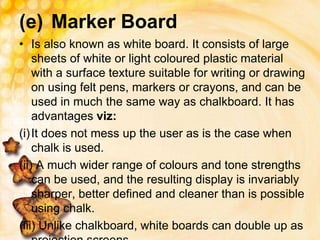 (e) Marker Board
• Is also known as white board. It consists of large
sheets of white or light coloured plastic material
with a surface texture suitable for writing or drawing
on using felt pens, markers or crayons, and can be
used in much the same way as chalkboard. It has
advantages viz:
(i)It does not mess up the user as is the case when
chalk is used.
(ii) A much wider range of colours and tone strengths
can be used, and the resulting display is invariably
sharper, better defined and cleaner than is possible
using chalk.
(iii) Unlike chalkboard, white boards can double up as
 