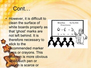 Cont…
• However, it is difficult to
clean the surface of
white boards properly as
that 'ghost' marks are
not left behind. It is
therefore necessary to
stick to the
recommended marker
pens or crayons. This
problem is more obvious
when such pen or
crayon is scarce or
 