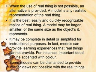 • When the use of real thing is not possible, an
alternative is provided. A model is any realistic
representation of the real thing.
• It is the best, easily and quickly recognizable
replica of real thing. A model may be larger,
smaller, or the same size as the object’s it,
represents.
• It may be complete in detail or simplified for
instructional purposes. In fact, models can
provide learning experiences that real things
cannot provide. For instance, important detail
can he accented with colour.
• Some models can be dismantled to provide
interior views not possible with the real things.
 