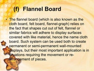 (f) Flannel Board
• The flannel board (which is also known as the
cloth board, felt board, flannel-graph) relies on
the fact that shapes cut out of felt, flannel or
similar fabrics will adhere to display surfaces
covered with like material, hence the name cloth
board. Such system can be used both to create
permanent or semi-permanent wall-mounted
displays, but their most important application is in
situations requiring the movement or re-
arrangement of pieces.
 