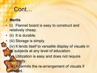 Cont…
• Merits
• (i) Flannel board is easy to construct and
relatively cheap.
• (ii) It is durable.
• (iii) Storage is simply.
• (iv) It lends itself to versatile display of visuals in
all subjects at any level of education.
• (v) Utilization is easy and does not require
electricity.
• (vi) It permits the re-arrangement of visuals if
needed.
 