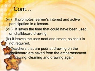 Cont…
(vii) It promotes learner's interest and active
participation in a lesson.
(viii) It saves the time that could have been used
on chalkboard drawing.
(ix) It leaves the user neat and smart, as chalk is
not required.
(x) Teachers that are poor at drawing on the
chalkboard are saved from the embarrassment
of drawing, cleaning and drawing again.
 