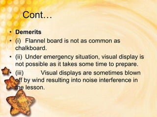 Cont…
• Demerits
• (i) Flannel board is not as common as
chalkboard.
• (ii) Under emergency situation, visual display is
not possible as it takes some time to prepare.
• (iii) Visual displays are sometimes blown
off by wind resulting into noise interference in
the lesson.
 