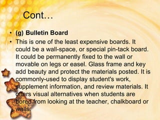 Cont…
• (g) Bulletin Board
• This is one of the least expensive boards. It
could be a wall-space, or special pin-tack board.
It could be permanently fixed to the wall or
movable on legs or easel. Glass frame and key
add beauty and protect the materials posted. It is
commonly-used to display student's work,
supplement information, and review materials. It
offers visual alternatives when students are
bored from looking at the teacher, chalkboard or
walls.
 
