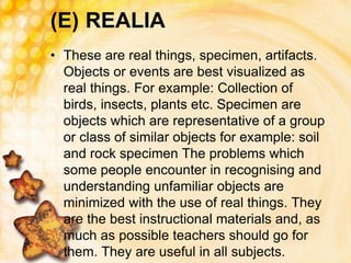 (E) REALIA
• These are real things, specimen, artifacts.
Objects or events are best visualized as
real things. For example: Collection of
birds, insects, plants etc. Specimen are
objects which are representative of a group
or class of similar objects for example: soil
and rock specimen The problems which
some people encounter in recognising and
understanding unfamiliar objects are
minimized with the use of real things. They
are the best instructional materials and, as
much as possible teachers should go for
them. They are useful in all subjects.
 