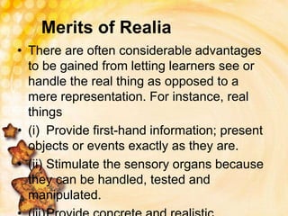 Merits of Realia
• There are often considerable advantages
to be gained from letting learners see or
handle the real thing as opposed to a
mere representation. For instance, real
things
• (i) Provide first-hand information; present
objects or events exactly as they are.
• (ii) Stimulate the sensory organs because
they can be handled, tested and
manipulated.
 