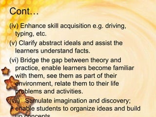 Cont…
(iv) Enhance skill acquisition e.g. driving,
typing, etc.
(v) Clarify abstract ideals and assist the
learners understand facts.
(vi) Bridge the gap between theory and
practice, enable learners become familiar
with them, see them as part of their
environment, relate them to their life
problems and activities.
(vii) Stimulate imagination and discovery;
enable students to organize ideas and build
 
