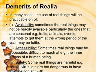 Demerits of Realia
• In many cases, the use of real things will be
practicable on of:
• (i) Availability: sometimes the real things may
not be readily available particularly the ones that
are seasonal e.g, fruits, animals, events,
attempts to get them at the wrong period of the
year may be futile.
• (ii) Accessibility: Sometimes real things may be
accessible, difficult to reach at e.g. the inner
organs of a human being.
• (iii) Safety: Some real things are harmful e.g.
snake, virus, etc are too dangerous to have
 