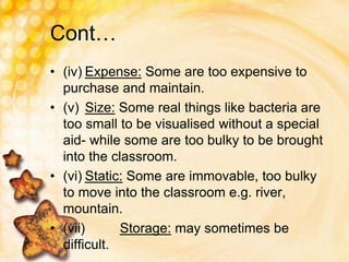 Cont…
• (iv) Expense: Some are too expensive to
purchase and maintain.
• (v) Size: Some real things like bacteria are
too small to be visualised without a special
aid- while some are too bulky to be brought
into the classroom.
• (vi) Static: Some are immovable, too bulky
to move into the classroom e.g. river,
mountain.
• (vii) Storage: may sometimes be
difficult.
 