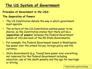 Principles of Government in the USA:
The Separation of Powers
• The US Constitution details the way in which government
must operate.
• The writers of the US Constitution wanted power to be
shared, so the Constitution states that there will be a
‘separation of powers’ between the Federal Government
(whole of US) and each of the 50 State Governments.
• For example, the Federal Government based in Washington
has power over the armed forces, foreign policy and the
currency.
• State Governments (e.g. Texas) have power over everything
not reserved for the Federal Government including
education, use of the death penalty and the age for marriage
or driving.
The US System of Government
Texas State capitol building
 