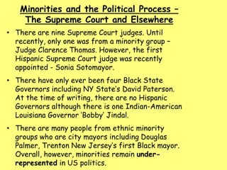 Minorities and the Political Process –
The Supreme Court and Elsewhere
• There are nine Supreme Court judges. Until
recently, only one was from a minority group –
Judge Clarence Thomas. However, the first
Hispanic Supreme Court judge was recently
appointed - Sonia Sotomayor.
• There have only ever been four Black State
Governors including NY State’s David Paterson.
At the time of writing, there are no Hispanic
Governors although there is one Indian-American
Louisiana Governor ‘Bobby’ Jindal.
• There are many people from ethnic minority
groups who are city mayors including Douglas
Palmer, Trenton New Jersey’s first Black mayor.
Overall, however, minorities remain under-
represented in US politics.
 