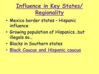 Influence in Key States/
Regionality
• Mexico border states – Hispanic
influence
• Growing population of Hispanics…but
illegals so…
• Blacks in Southern states
• Black Caucus and Hispanic caucus
 