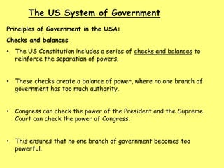 The US System of Government
Principles of Government in the USA:
Checks and balances
• The US Constitution includes a series of checks and balances to
reinforce the separation of powers.
• These checks create a balance of power, where no one branch of
government has too much authority.
• Congress can check the power of the President and the Supreme
Court can check the power of Congress.
• This ensures that no one branch of government becomes too
powerful.
 