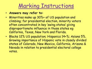 Marking Instructions
• Answers may refer to:
• Minorities make up 30%+ of US population and
climbing; for presidential election, minority voters
often concentrated in key ‘swing states’ giving
disproportionate influence in those states eg
California, Texas, New York and Florida.
• Blacks 12% US population; Hispanics 14+%; Asians 5%.
Growing importance of Hispanic vote in closely divided
states of Colorado, New Mexico, California, Arizona &
Nevada in relation to presidential electoral college
votes.
 