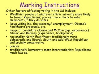 Marking Instructions
Other factors affecting voting in the US include:
• Wealthier people of whatever ethnic minority more likely
to favour Republicans; poorest more likely to vote
Democrat (if they do vote)
• issue voting inc. the economy/ unemployment, Obama’s
healthcare proposals, etc.
• image of candidate Obama and McCain (age, experience);
Obama and Romney (experience, background)
• regionality North East/West traditionally more
democratic and liberal; South and Mid-West Republican
and socially conservative
• gender
• traditionally Democrats more interventionist; Republicans
much less so.
 