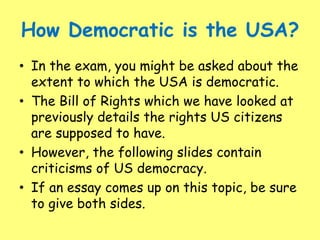 How Democratic is the USA?
• In the exam, you might be asked about the
extent to which the USA is democratic.
• The Bill of Rights which we have looked at
previously details the rights US citizens
are supposed to have.
• However, the following slides contain
criticisms of US democracy.
• If an essay comes up on this topic, be sure
to give both sides.
 