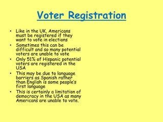Voter Registration
• Like in the UK, Americans
must be registered if they
want to vote in elections
• Sometimes this can be
difficult and so many potential
voters are unable to vote
• Only 51% of Hispanic potential
voters are registered in the
USA
• This may be due to language
barriers as Spanish rather
than English is some people’s
first language
• This is certainly a limitation of
democracy in the USA as many
Americans are unable to vote.
 