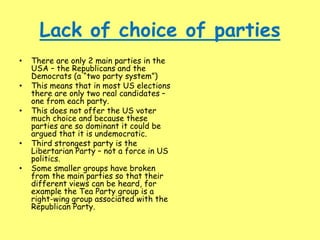 Lack of choice of parties
• There are only 2 main parties in the
USA – the Republicans and the
Democrats (a “two party system”)
• This means that in most US elections
there are only two real candidates –
one from each party.
• This does not offer the US voter
much choice and because these
parties are so dominant it could be
argued that it is undemocratic.
• Third strongest party is the
Libertarian Party – not a force in US
politics.
• Some smaller groups have broken
from the main parties so that their
different views can be heard, for
example the Tea Party group is a
right-wing group associated with the
Republican Party.
 