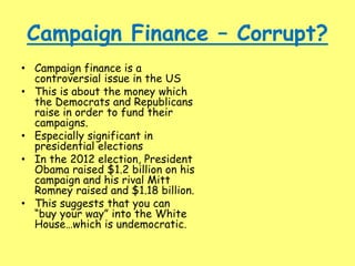 Campaign Finance – Corrupt?
• Campaign finance is a
controversial issue in the US
• This is about the money which
the Democrats and Republicans
raise in order to fund their
campaigns.
• Especially significant in
presidential elections
• In the 2012 election, President
Obama raised $1.2 billion on his
campaign and his rival Mitt
Romney raised and $1.18 billion.
• This suggests that you can
“buy your way” into the White
House…which is undemocratic.
 