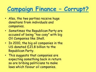 Campaign Finance – Corrupt?
• Also, the two parties receive huge
donations from individuals and
companies.
• Sometimes the Republican Party are
accused of being “too cosy” with big
Oil Companies like Shell.
• In 2010, the big oil companies in the
US donated £21.8 billion to the
Republican Party.
• This suggests that companies are
expecting something back in return
so are bribing politicians to make
laws which favour oil companies.
 